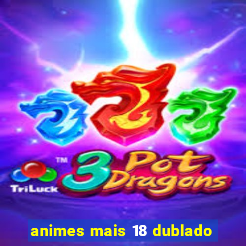 animes mais 18 dublado